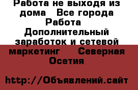 Работа не выходя из дома - Все города Работа » Дополнительный заработок и сетевой маркетинг   . Северная Осетия